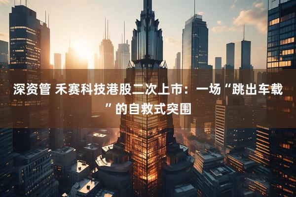 深资管 禾赛科技港股二次上市：一场“跳出车载”的自救式突围