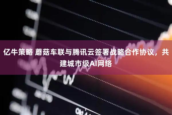 亿牛策略 蘑菇车联与腾讯云签署战略合作协议，共建城市级AI网络