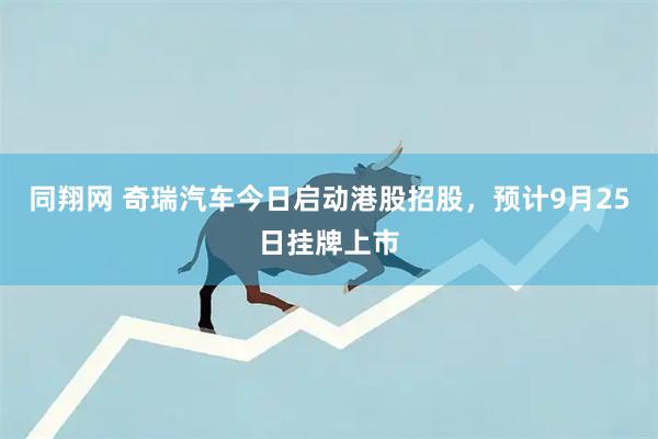 同翔网 奇瑞汽车今日启动港股招股，预计9月25日挂牌上市