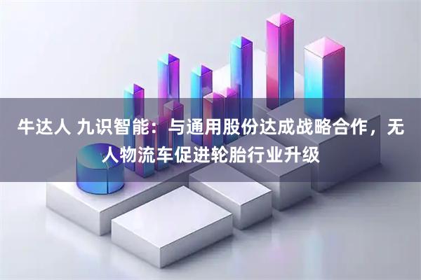 牛达人 九识智能：与通用股份达成战略合作，无人物流车促进轮胎行业升级