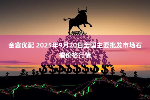 金鑫优配 2025年9月20日全国主要批发市场石榴价格行情