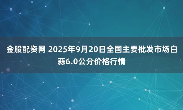 金股配资网 2025年9月20日全国主要批发市场白蒜6.0公分价格行情