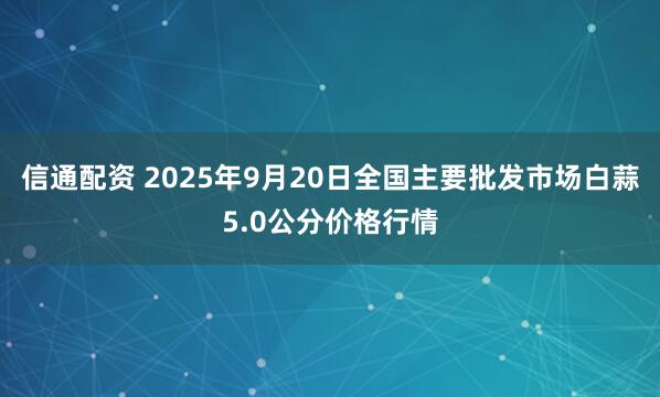 信通配资 2025年9月20日全国主要批发市场白蒜5.0公分价格行情