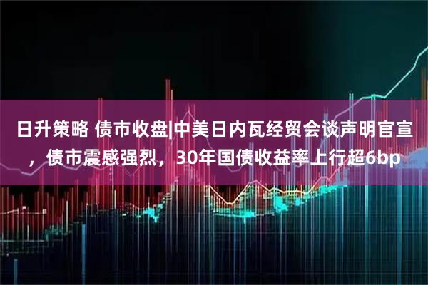 日升策略 债市收盘|中美日内瓦经贸会谈声明官宣，债市震感强烈，30年国债收益率上行超6bp