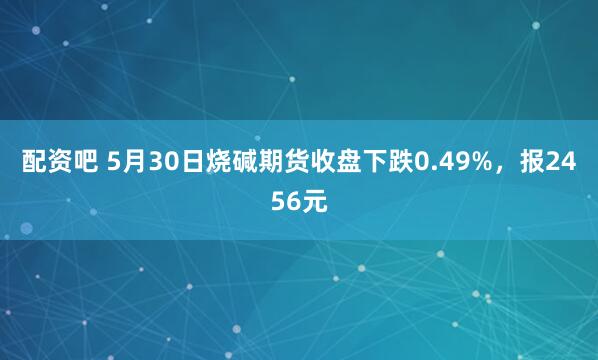 配资吧 5月30日烧碱期货收盘下跌0.49%，报2456元