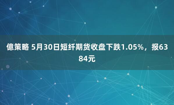 億策略 5月30日短纤期货收盘下跌1.05%，报6384元