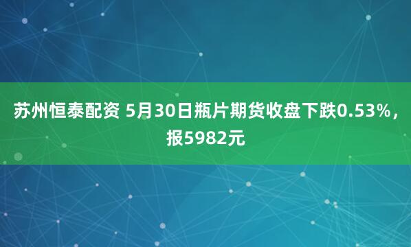 苏州恒泰配资 5月30日瓶片期货收盘下跌0.53%，报5982元