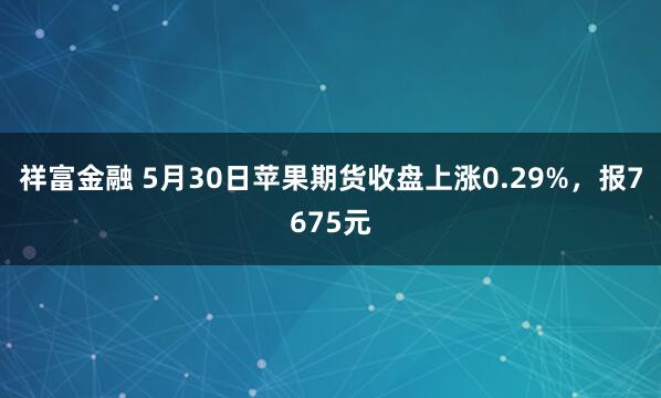 祥富金融 5月30日苹果期货收盘上涨0.29%，报7675元