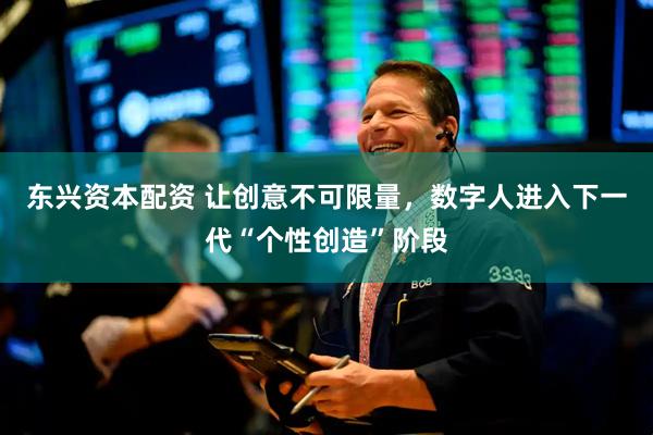 东兴资本配资 让创意不可限量，数字人进入下一代“个性创造”阶段