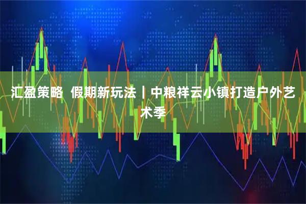 汇盈策略  假期新玩法｜中粮祥云小镇打造户外艺术季