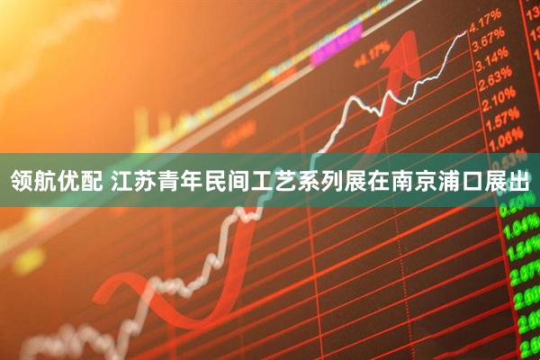 领航优配 江苏青年民间工艺系列展在南京浦口展出