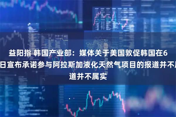 益阳指 韩国产业部：媒体关于美国敦促韩国在6月2日宣布承诺参与阿拉斯加液化天然气项目的报道并不属实