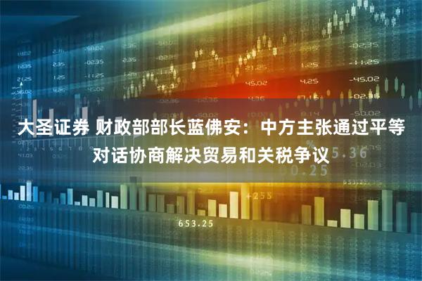 大圣证券 财政部部长蓝佛安：中方主张通过平等对话协商解决贸易和关税争议