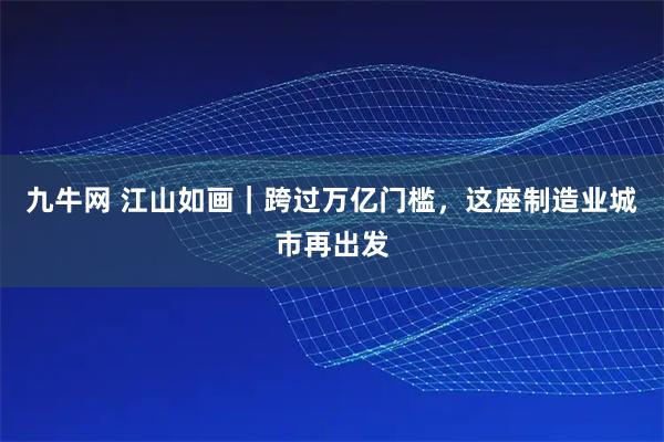 九牛网 江山如画｜跨过万亿门槛，这座制造业城市再出发