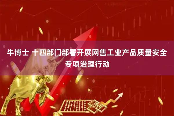 牛博士 十四部门部署开展网售工业产品质量安全专项治理行动