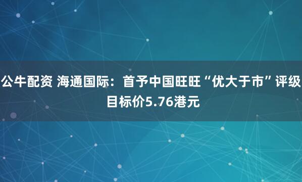 公牛配资 海通国际：首予中国旺旺“优大于市”评级 目标价5.76港元