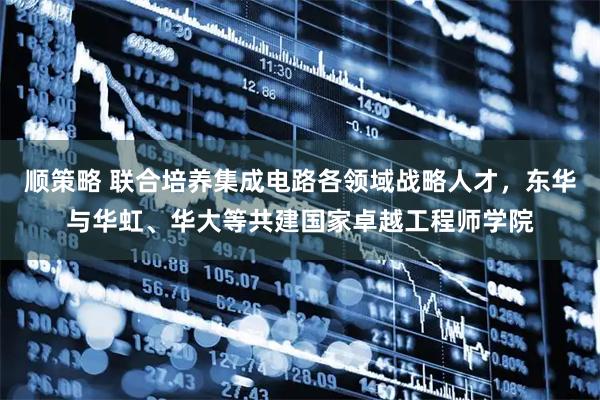 顺策略 联合培养集成电路各领域战略人才，东华与华虹、华大等共建国家卓越工程师学院