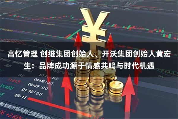 高忆管理 创维集团创始人、开沃集团创始人黄宏生：品牌成功源于情感共鸣与时代机遇
