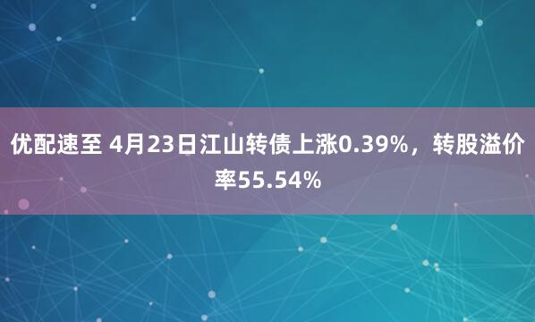 优配速至 4月23日江山转债上涨0.39%，转股溢价率55.54%