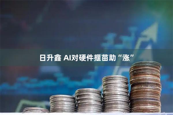 日升鑫 AI对硬件揠苗助“涨”