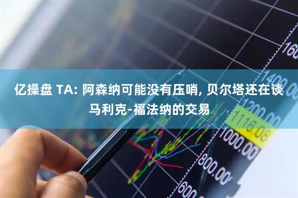 亿操盘 TA: 阿森纳可能没有压哨, 贝尔塔还在谈马利克-福法纳的交易